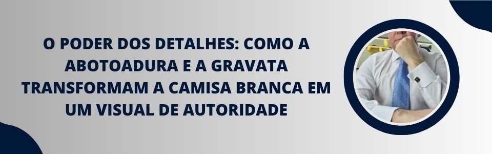 Banner do artigo O poder dos detalhes, mostrando homem de camisa branca com gravata e punho com abotoadura em visual de autoridade