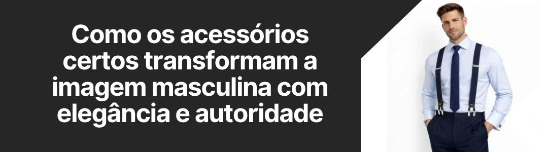 Banner da matéria sobre como os acessórios certos transformam a imagem masculina com elegância e autoridade