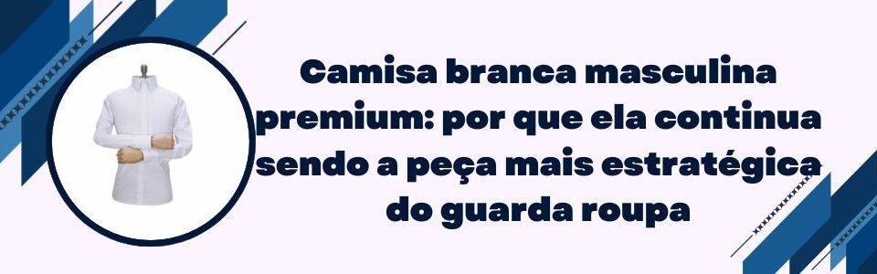 Banner sobre camisa branca masculina premium como peça estratégica do guarda roupa
